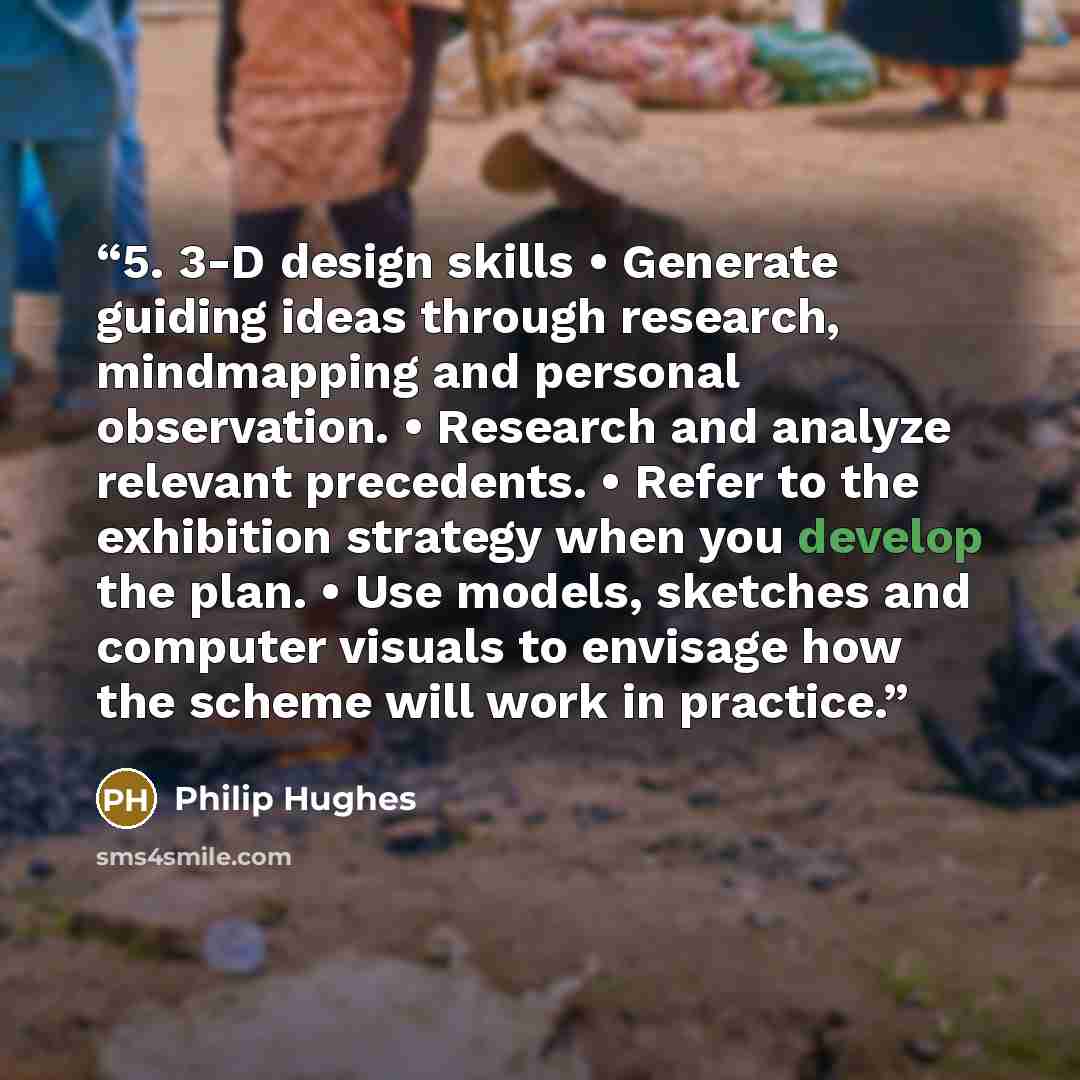 “5. 3-D design skills • Generate guiding ideas through research, mindmapping and personal observation. • Research and analyze relevant precedents. • Refer to the exhibition strategy when you develop the plan. • Use models, sketches and computer visuals to envisage how the scheme will work in…” quote by Philip Hughes