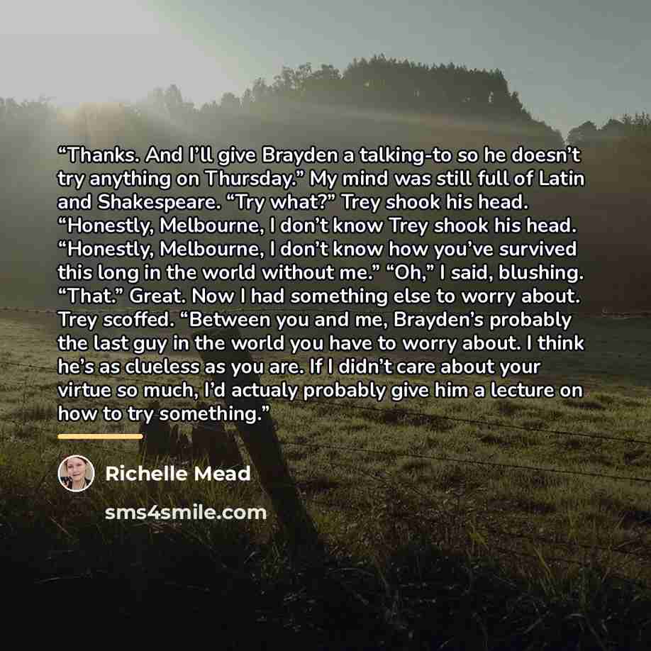 “Thanks. And I’ll give Brayden a talking-to so he doesn’t try anything on Thursday.” My mind was still full of Latin and Shakespeare. “Try what?” Trey shook his head. “Honestly, Melbourne, I don’t know Trey shook his head. “Honestly, Melbourne, I don’t know how you’ve survived this long in the…” quote by Richelle Mead