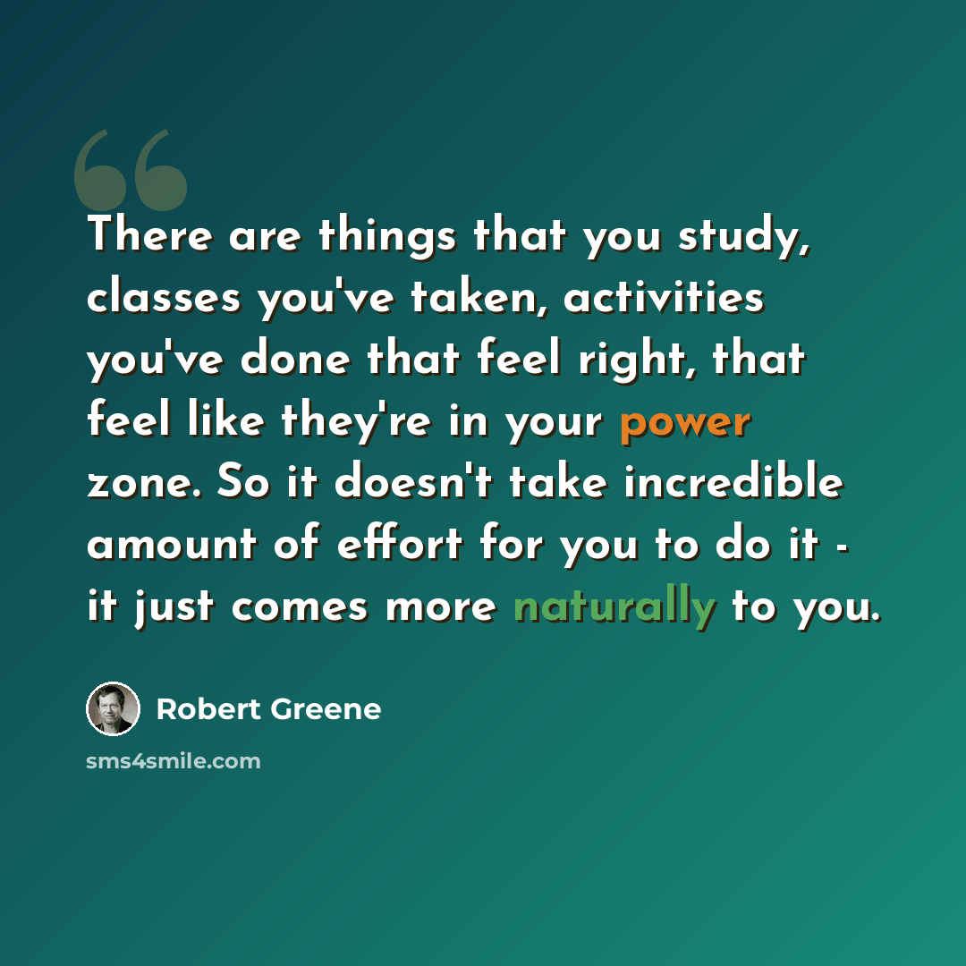 “There are things that you study, classes you've taken, activities you've done that feel right, that feel like they're in your power zone. So it doesn't take incredible amount of effort for you to do it - it just comes more naturally to you.” quote by Robert Greene