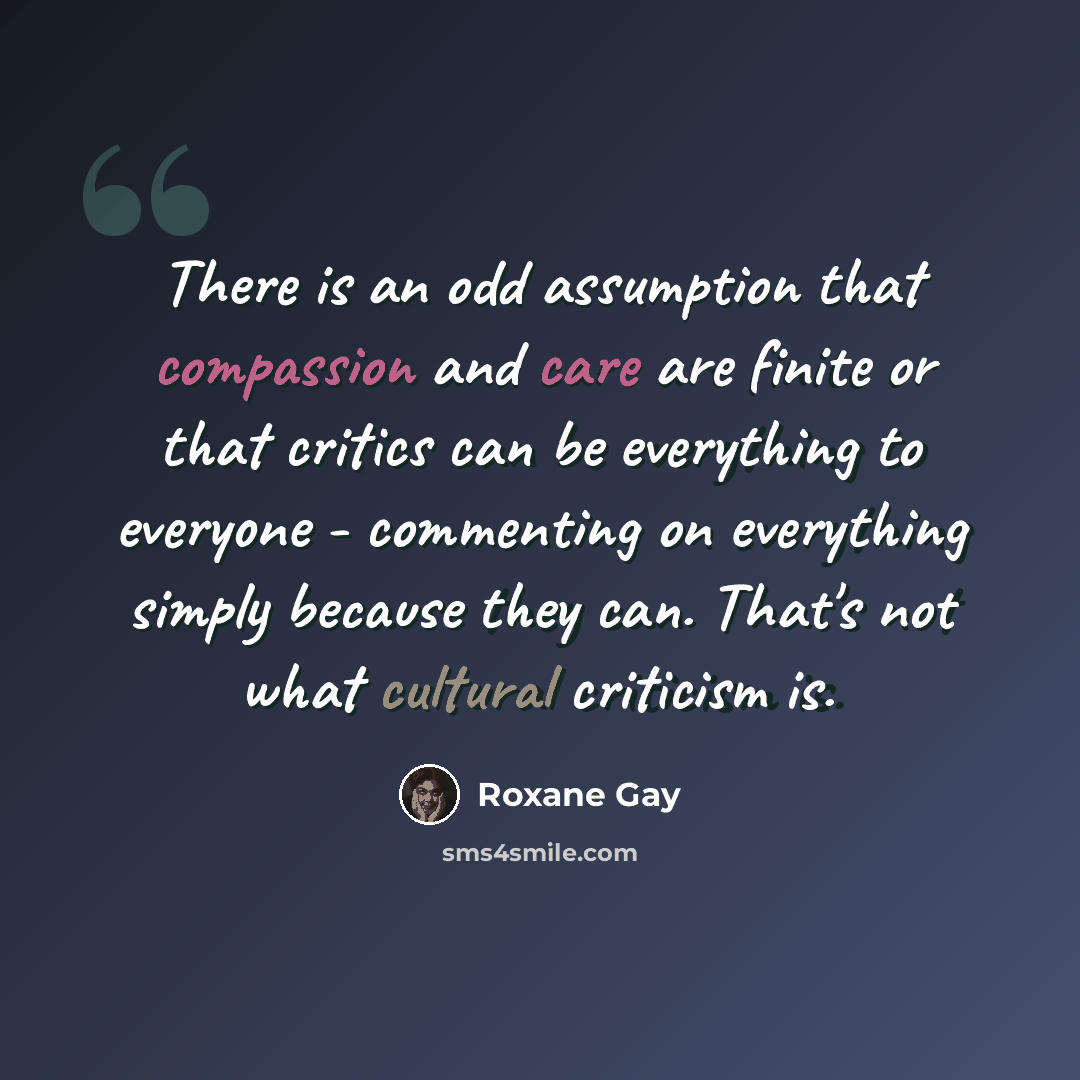 “There is an odd assumption that compassion and care are finite or that critics can be everything to everyone - commenting on everything simply because they can. That's not what cultural criticism is.” quote by Roxane Gay