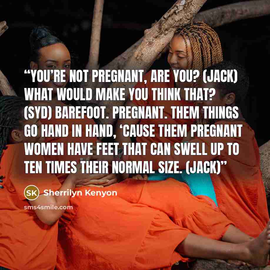 “You’re not pregnant, are you? (Jack) What would make you think that? (Syd) Barefoot. Pregnant. Them things go hand in hand, ‘cause them pregnant women have feet that can swell up to ten times their normal size. (Jack)” quote by Sherrilyn Kenyon