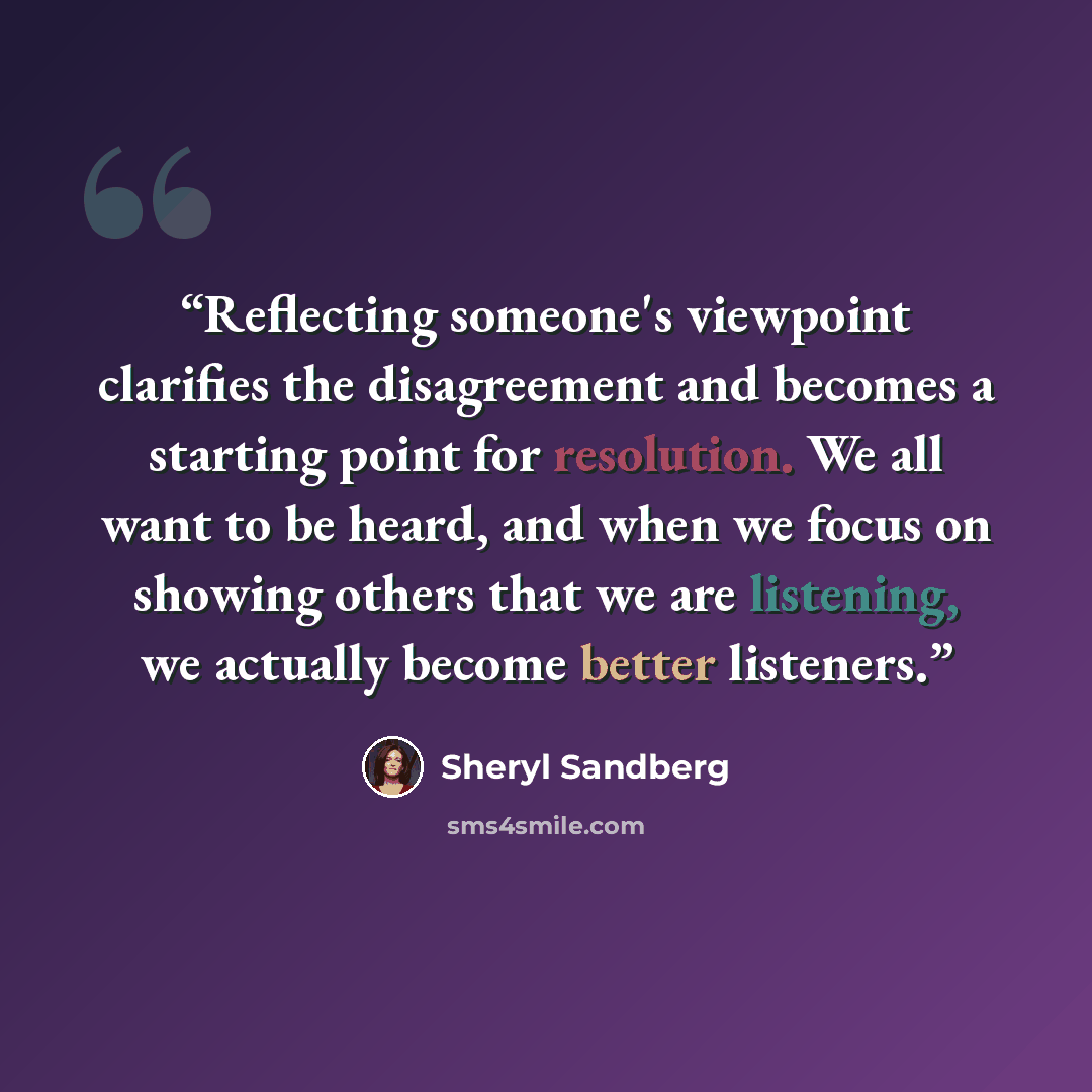 “Reflecting someone's viewpoint clarifies the disagreement and becomes a starting point for resolution. We all want to be heard, and when we focus on showing others that we are listening, we actually become better listeners.” quote by Sheryl Sandberg
