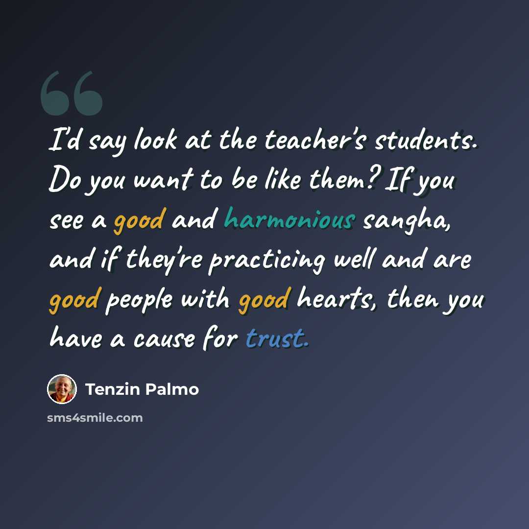 “I'd say look at the teacher's students. Do you want to be like them? If you see a good and harmonious sangha, and if they're practicing well and are good people with good hearts, then you have a cause for trust.” quote by Tenzin Palmo