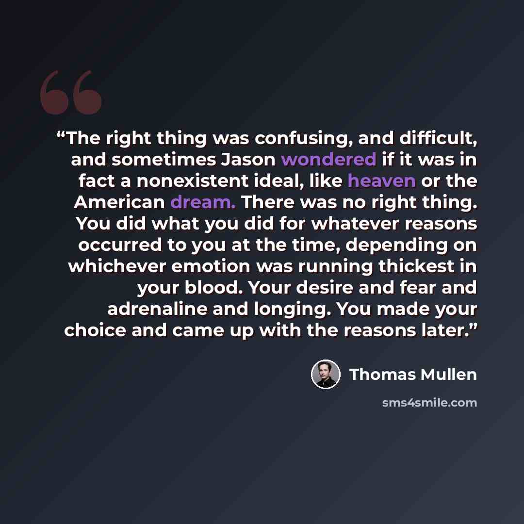 “The right thing was confusing, and difficult, and sometimes Jason wondered if it was in fact a nonexistent ideal, like heaven or the American dream. There was no right thing. You did what you did for whatever reasons occurred to you at the time, depending on whichever emotion was running thickest…” quote by Thomas Mullen