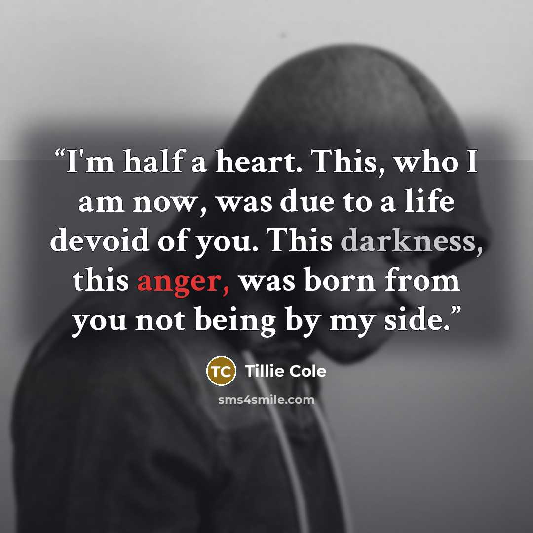 “I'm half a heart. This, who I am now, was due to a life devoid of you. This darkness, this anger, was born from you not being by my side.” quote by Tillie Cole
