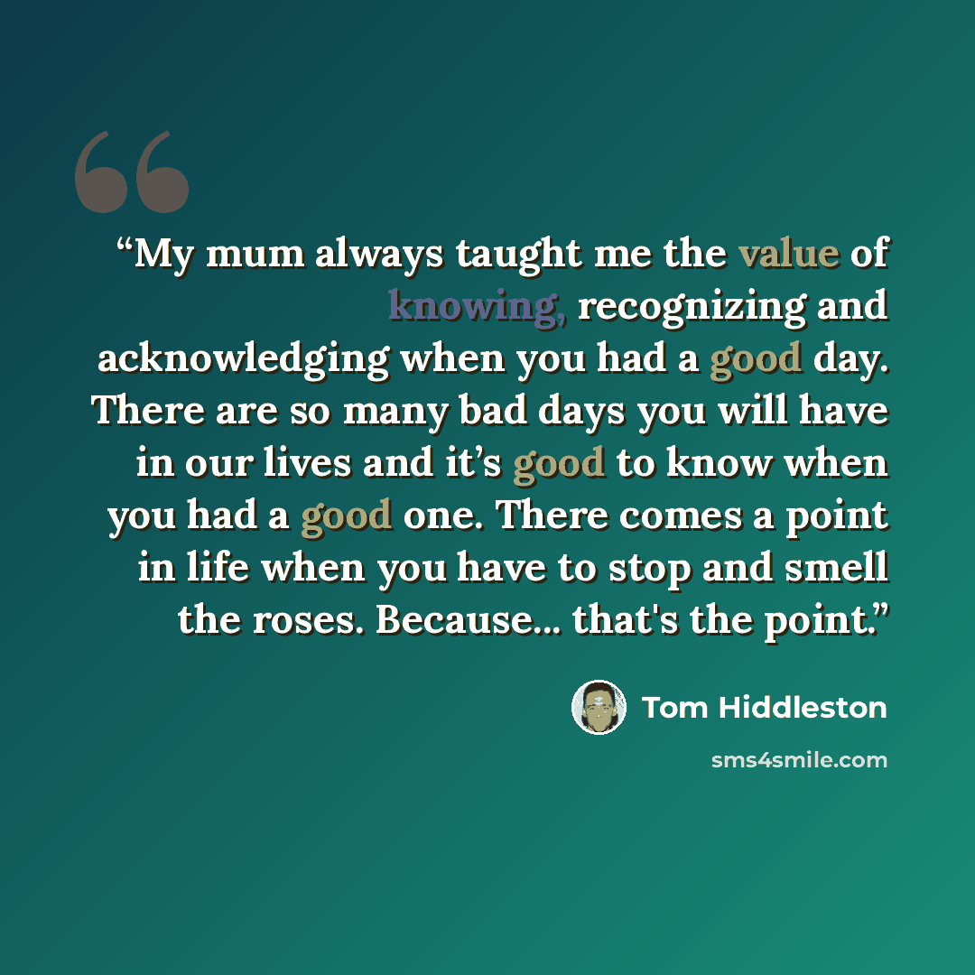 “My mum always taught me the value of knowing, recognizing and acknowledging when you had a good day. There are so many bad days you will have in our lives and it’s good to know when you had a good one. There comes a point in life when you have to stop and smell the roses. Because... that's the…” quote by Tom Hiddleston