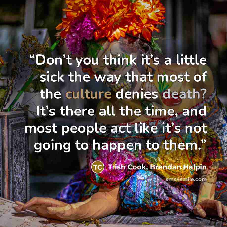 “Don’t you think it’s a little sick the way that most of the culture denies death? It’s there all the time, and most people act like it’s not going to happen to them.” quote by Trish Cook, Brendan Halpin