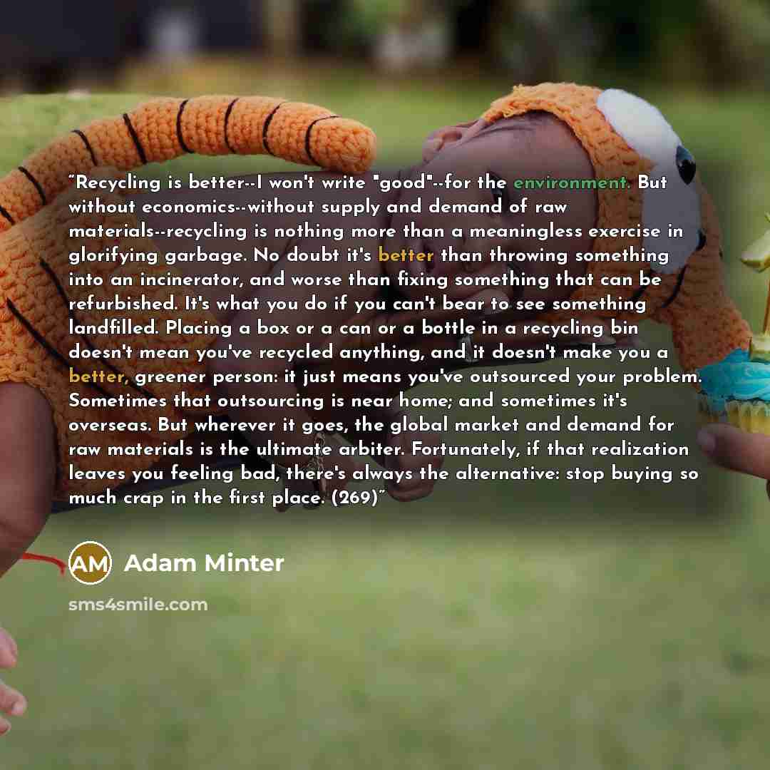 “Recycling is better--I won't write "good"--for the environment. But without economics--without supply and demand of raw materials--recycling is nothing more than a meaningless exercise in glorifying garbage. No doubt it's better than throwing something into an incinerator, and worse than fixing…” quote by Adam Minter