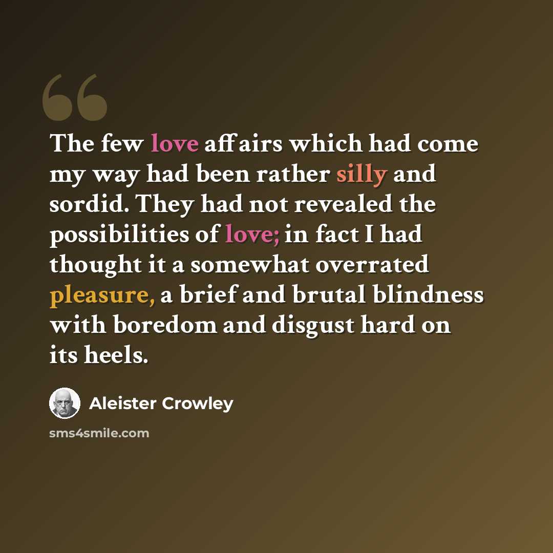 “The few love affairs which had come my way had been rather silly and sordid. They had not revealed the possibilities of love; in fact I had thought it a somewhat overrated pleasure, a brief and brutal blindness with boredom and disgust hard on its heels.” quote by Aleister Crowley