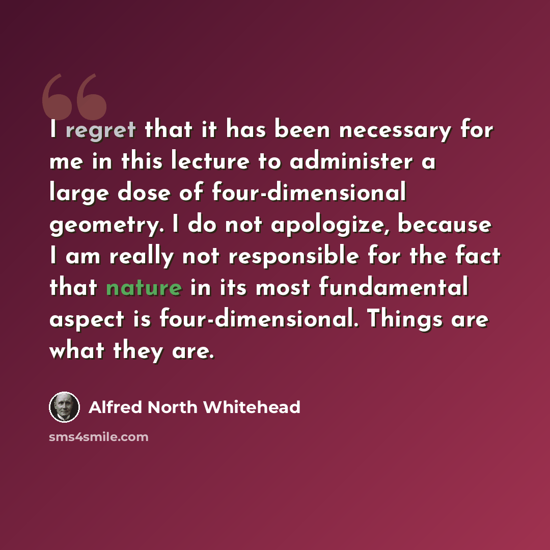 “I regret that it has been necessary for me in this lecture to administer a large dose of four-dimensional geometry. I do not apologize, because I am really not responsible for the fact that nature in its most fundamental aspect is four-dimensional. Things are what they are.” quote by Alfred North Whitehead