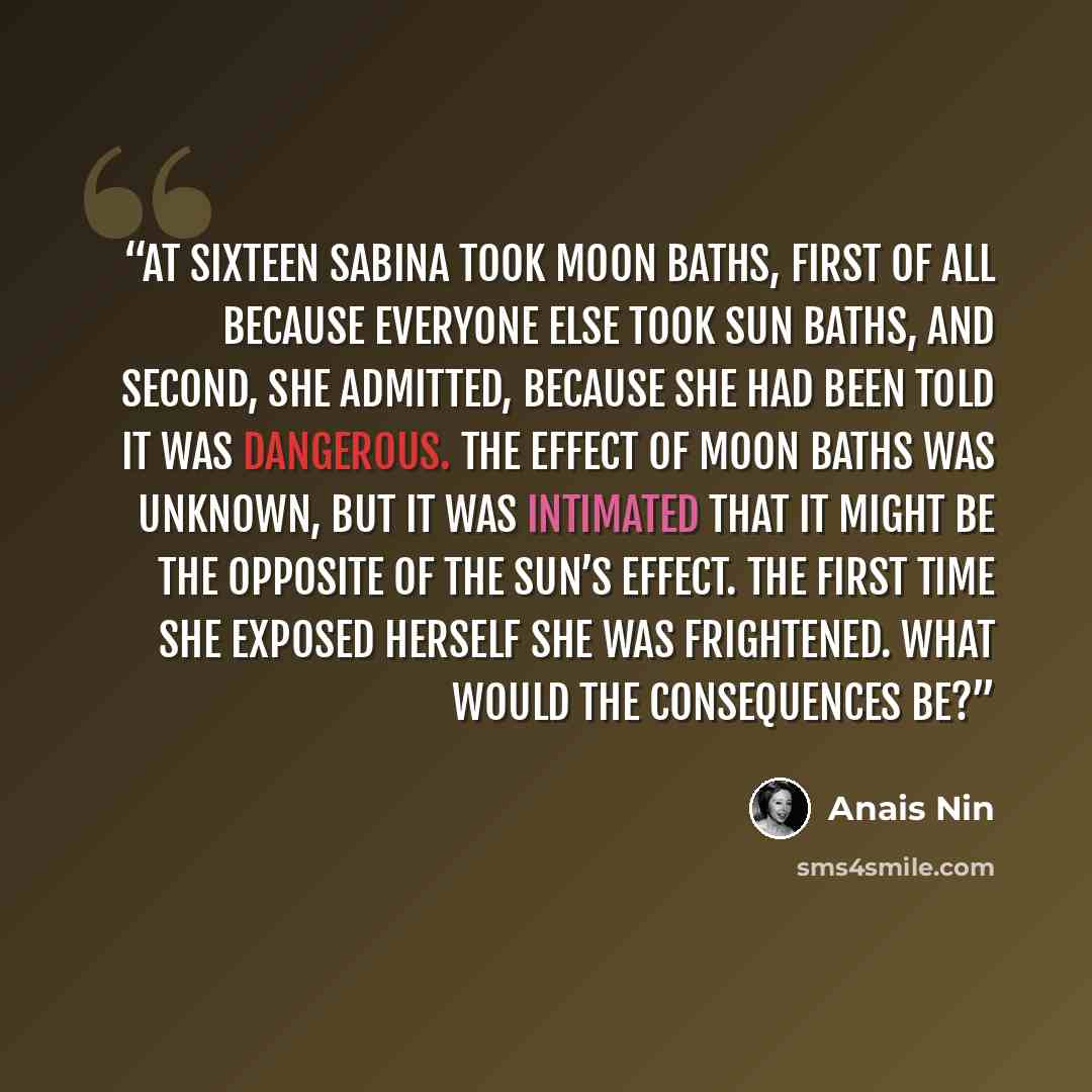 “At sixteen Sabina took moon baths, first of all because everyone else took sun baths, and second, she admitted, because she had been told it was dangerous. The effect of moon baths was unknown, but it was intimated that it might be the opposite of the sun’s effect. The first time she exposed…” quote by Anaïs Nin