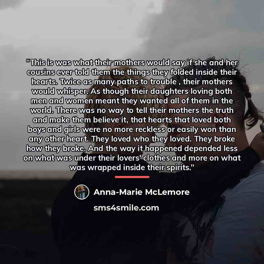 “This is was what their mothers would say if she and her cousins ever told them the things they folded inside their hearts. Twice as many paths to trouble , their mothers would whisper. As though their daughters loving both men and women meant they wanted all of them in the world. There was no way…” quote by Anna-Marie McLemore