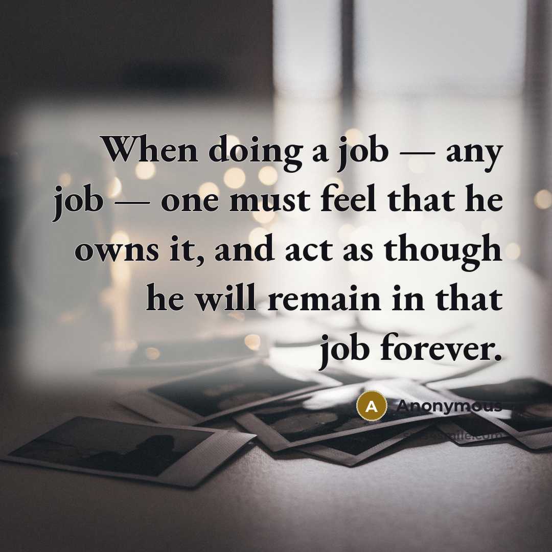 “When doing a job — any job — one must feel that he owns it, and act as though he will remain in that job forever.” quote by Anonymous