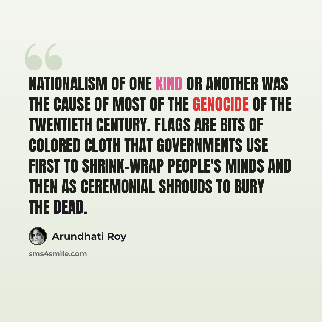 “Nationalism of one kind or another was the cause of most of the genocide of the twentieth century. Flags are bits of colored cloth that governments use first to shrink-wrap people's minds and then as ceremonial shrouds to bury the dead.” quote by Arundhati Roy
