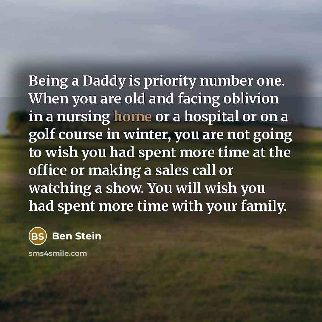 “Being a Daddy is priority number one. When you are old and facing oblivion in a nursing home or a hospital or on a golf course in winter, you are not going to wish you had spent more time at the office or making a sales call or watching a show. You will wish you had spent more time with your family.” quote by Ben Stein