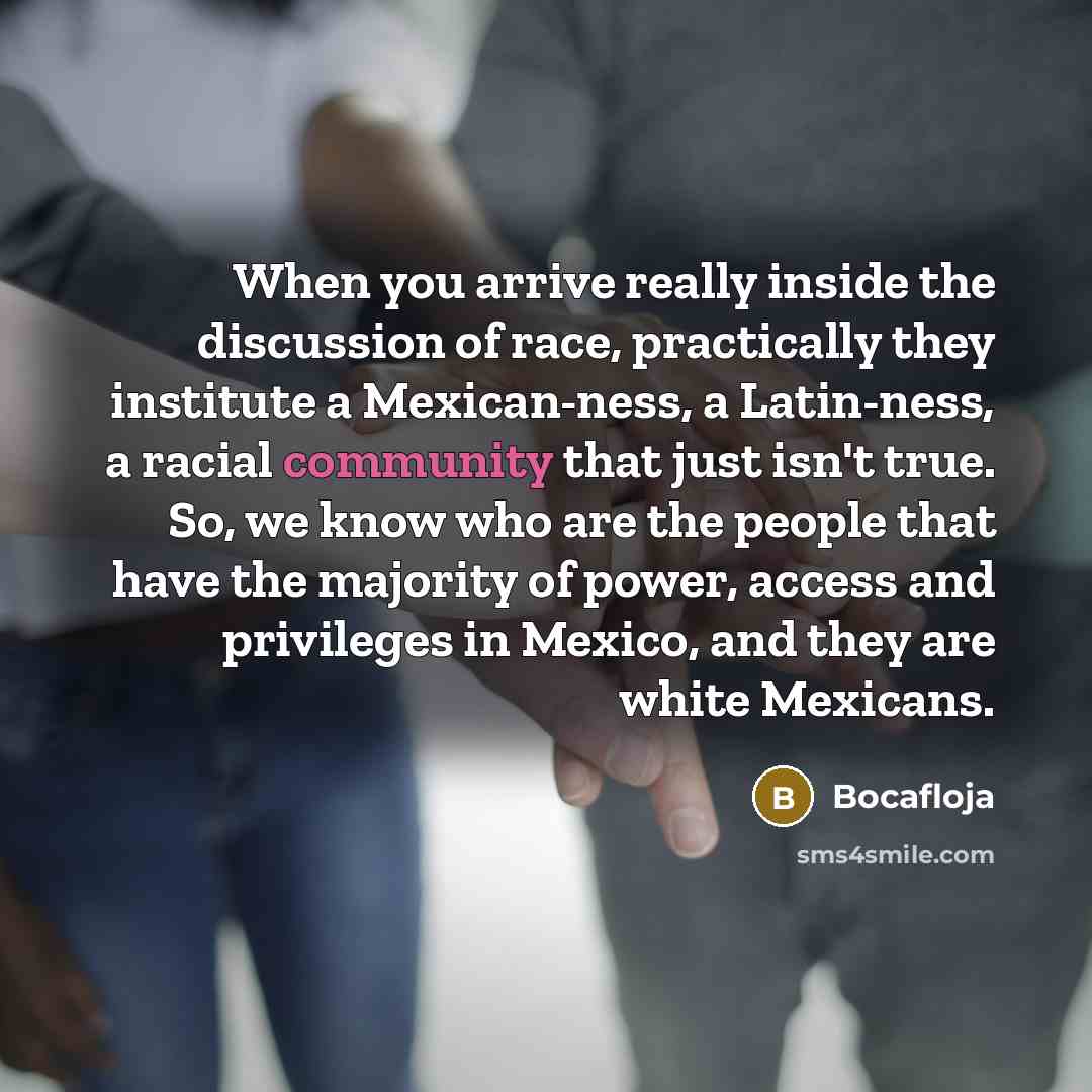 “When you arrive really inside the discussion of race, practically they institute a Mexican-ness, a Latin-ness, a racial community that just isn't true. So, we know who are the people that have the majority of power, access and privileges in Mexico, and they are white Mexicans.” quote by Bocafloja