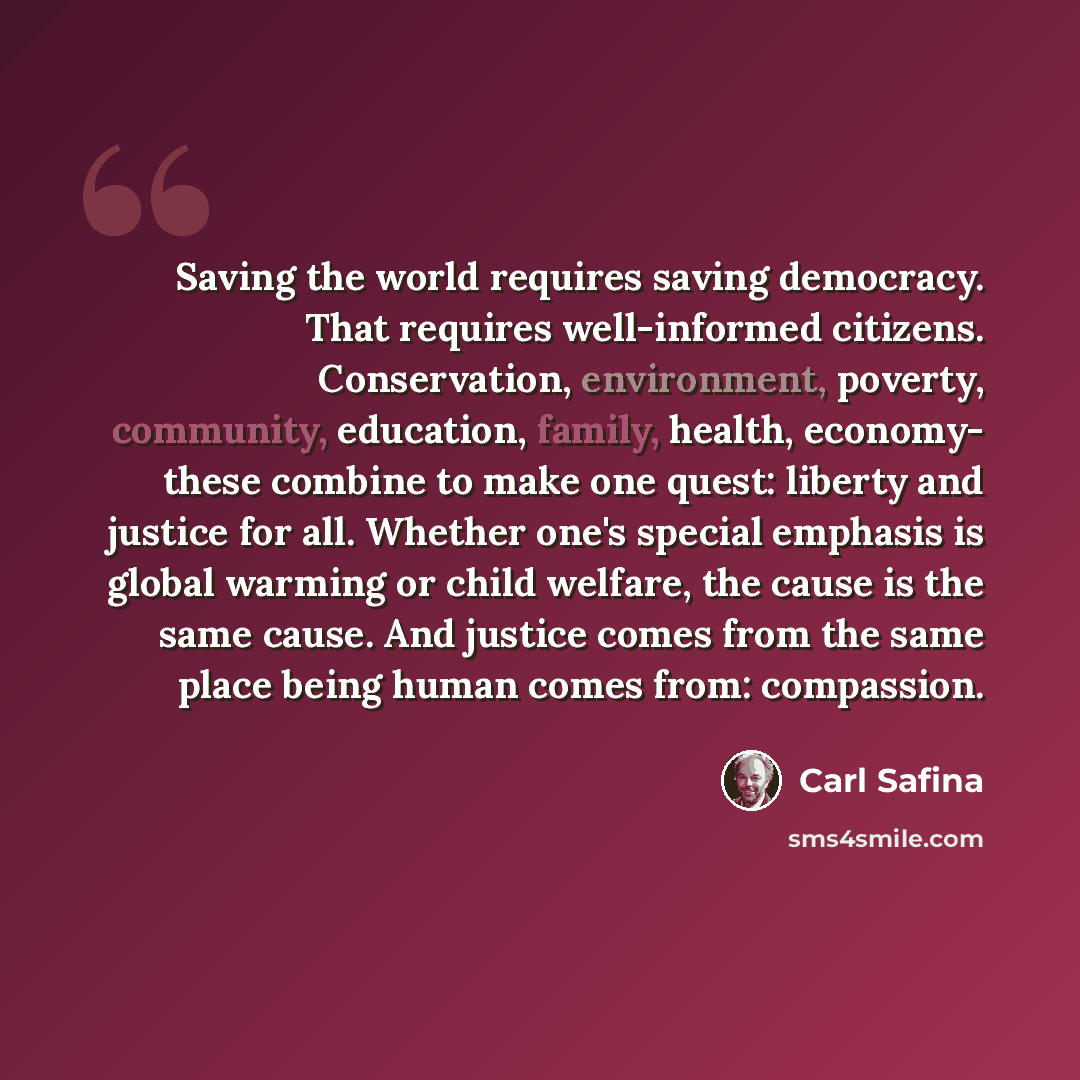 “Saving the world requires saving democracy. That requires well-informed citizens. Conservation, environment, poverty, community, education, family, health, economy- these combine to make one quest: liberty and justice for all. Whether one's special emphasis is global warming or child welfare, the…” quote by Carl Safina