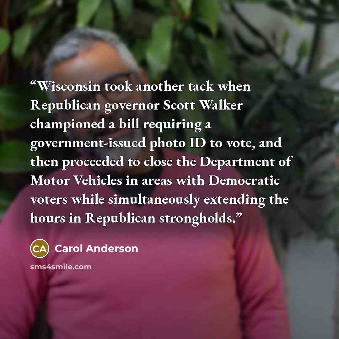 “Wisconsin took another tack when Republican governor Scott Walker championed a bill requiring a government-issued photo ID to vote, and then proceeded to close the Department of Motor Vehicles in areas with Democratic voters while simultaneously extending the hours in Republican strongholds.” quote by Carol Anderson
