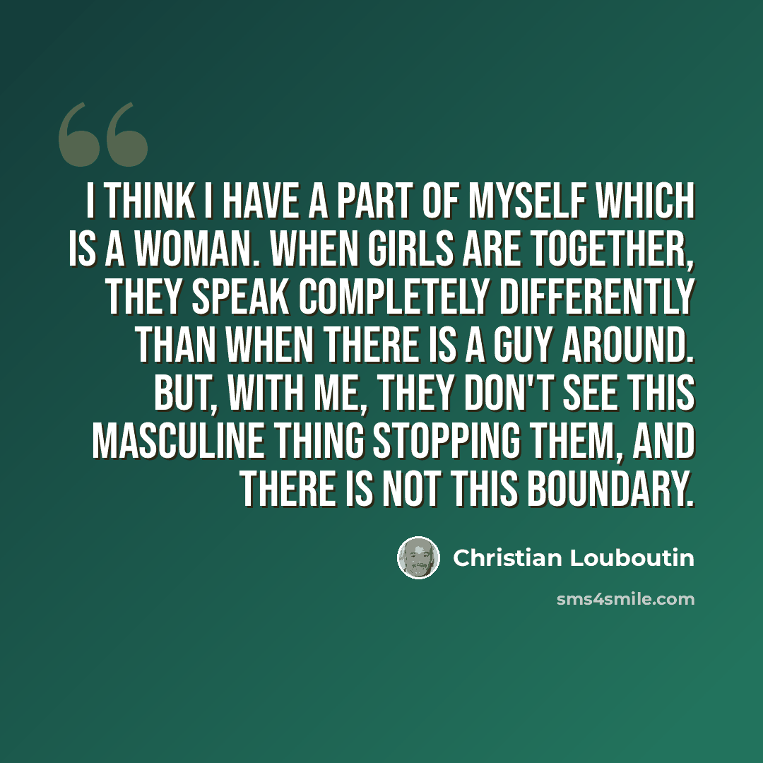 “I think I have a part of myself which is a woman. When girls are together, they speak completely differently than when there is a guy around. But, with me, they don't see this masculine thing stopping them, and there is not this boundary.” quote by Christian Louboutin