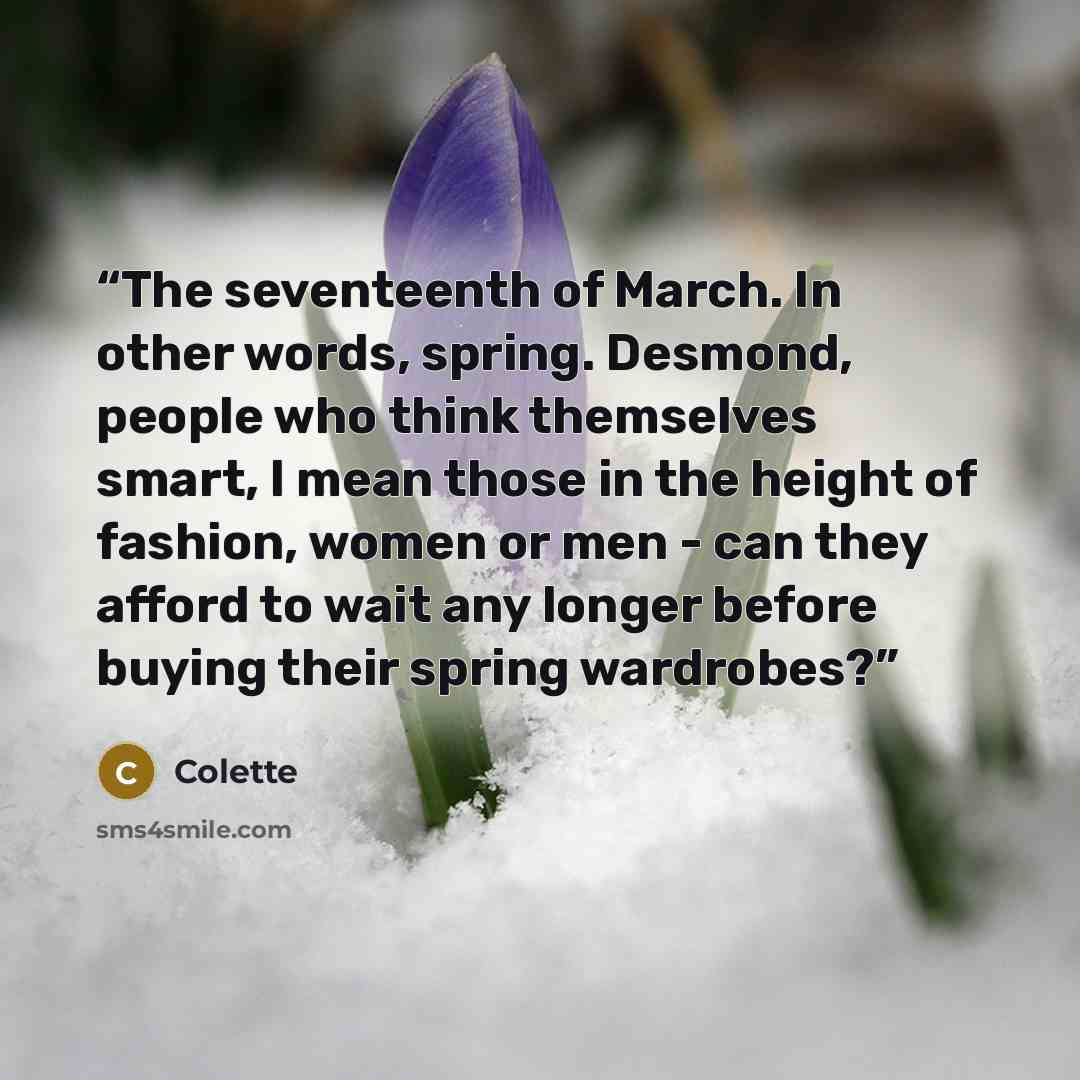 “The seventeenth of March. In other words, spring. Desmond, people who think themselves smart, I mean those in the height of fashion, women or men - can they afford to wait any longer before buying their spring wardrobes?” quote by Colette
