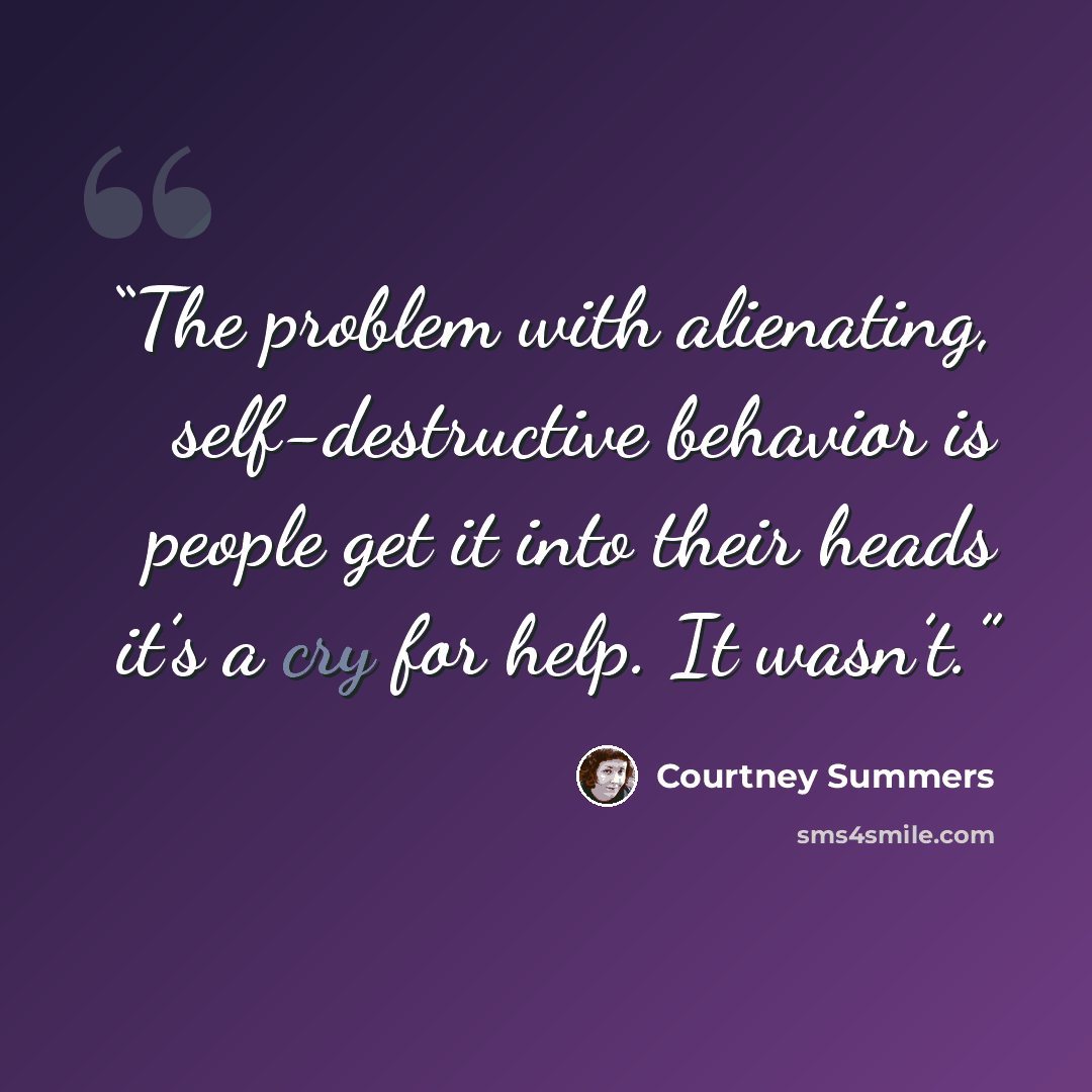 “The problem with alienating, self-destructive behavior is people get it into their heads it’s a cry for help. It wasn’t.” quote by Courtney Summers