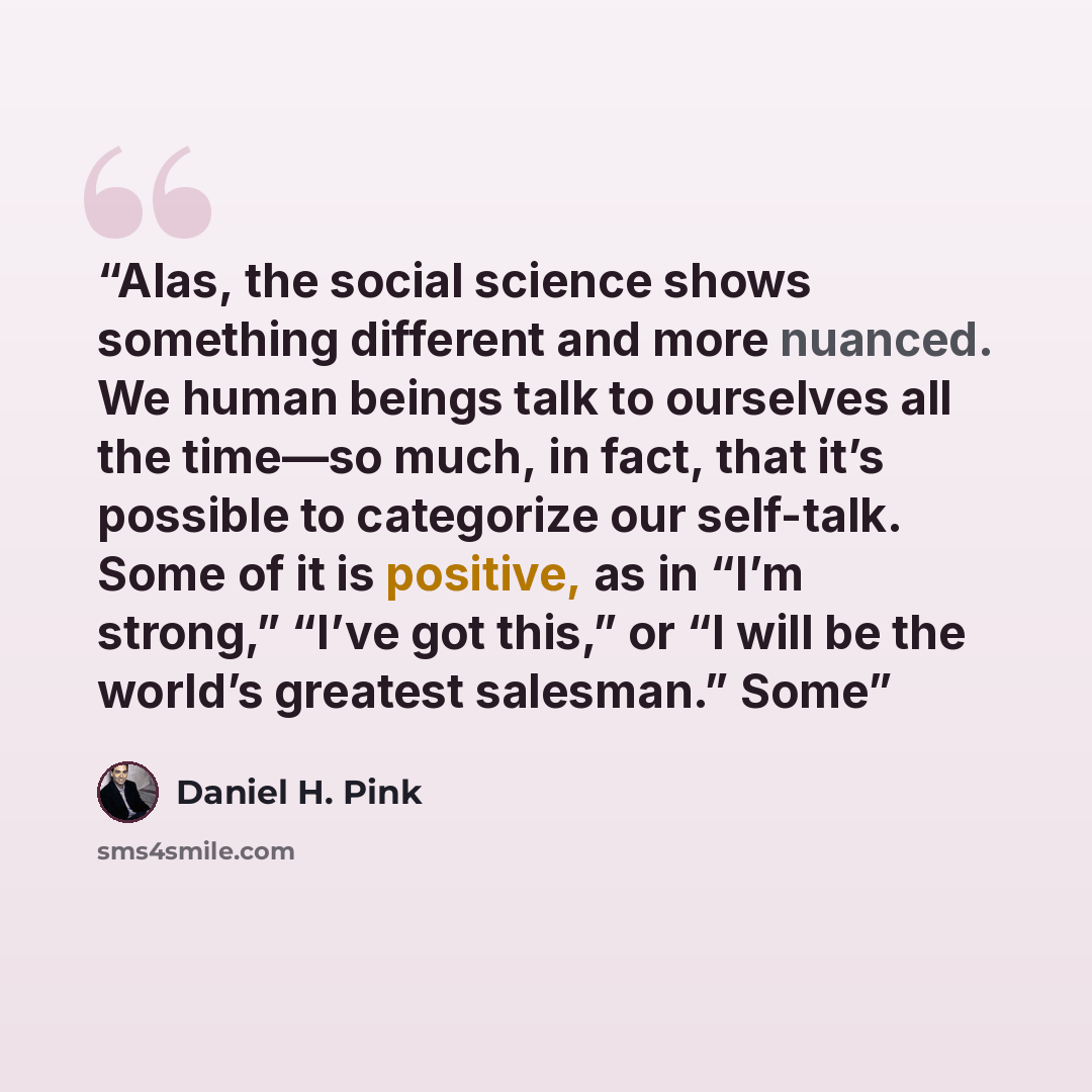 “Alas, the social science shows something different and more nuanced. We human beings talk to ourselves all the time—so much, in fact, that it’s possible to categorize our self-talk. Some of it is positive, as in “I’m strong,” “I’ve got this,” or “I will be the world’s greatest salesman.” Some” quote by Daniel H. Pink