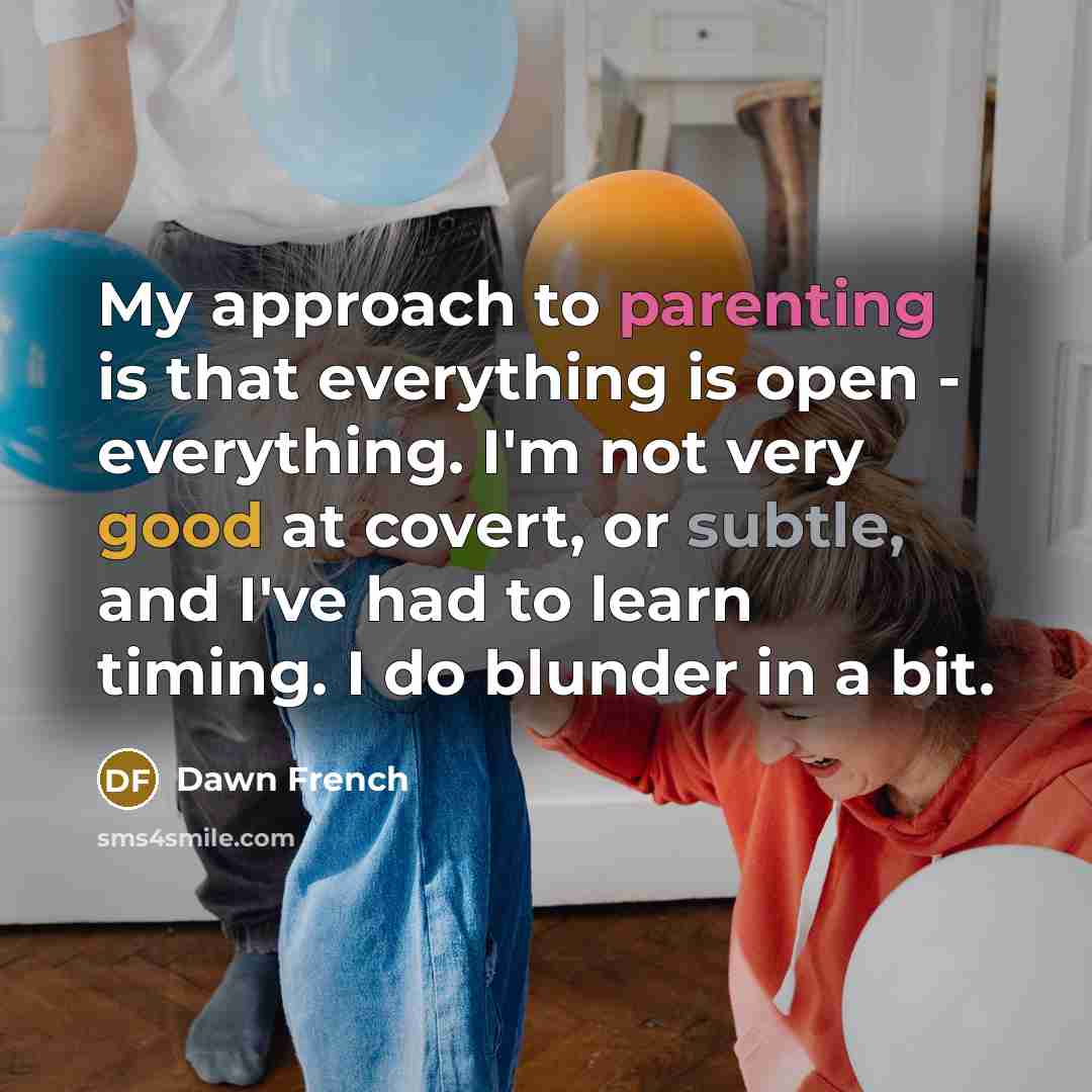 “My approach to parenting is that everything is open - everything. I'm not very good at covert, or subtle, and I've had to learn timing. I do blunder in a bit.” quote by Dawn French
