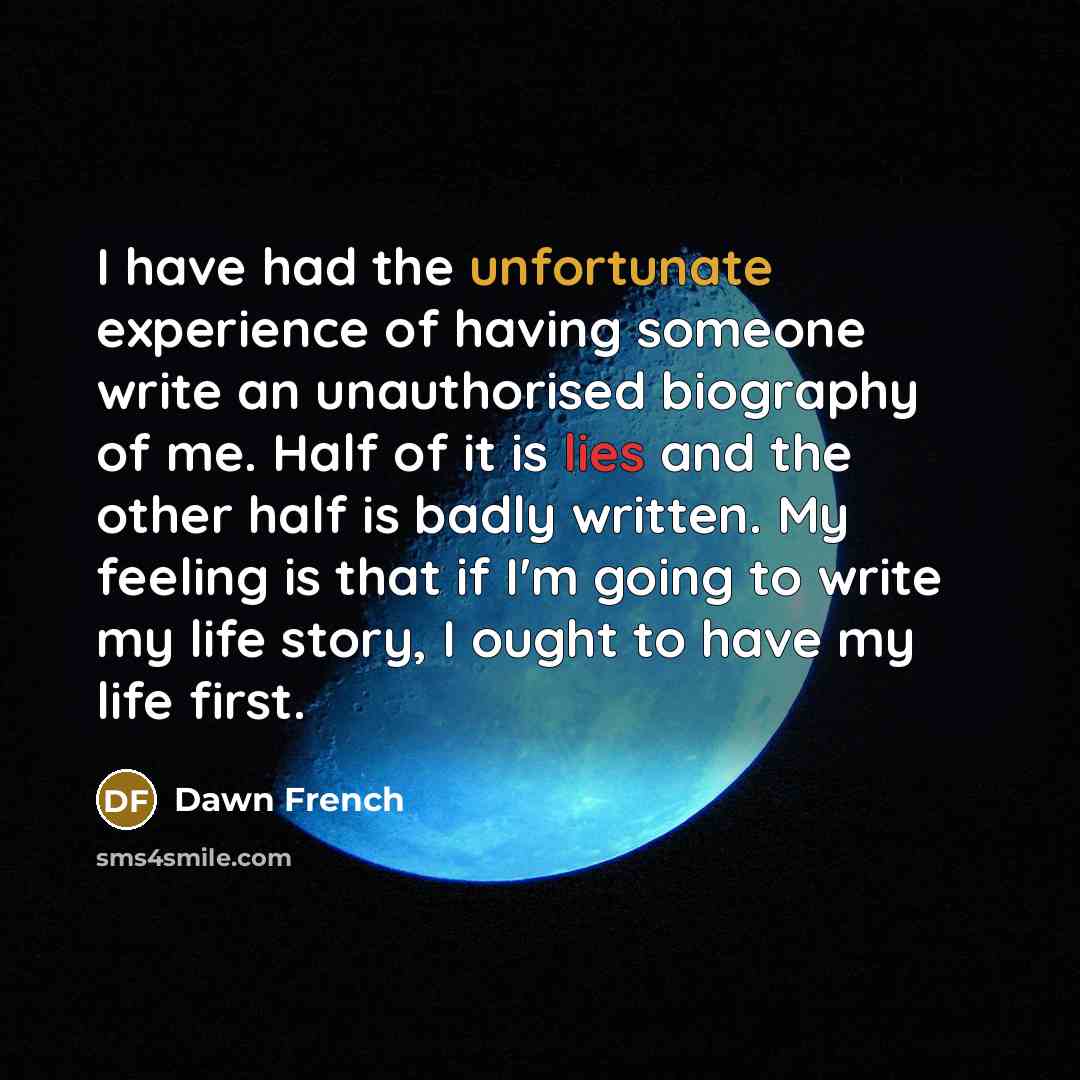 “I have had the unfortunate experience of having someone write an unauthorised biography of me. Half of it is lies and the other half is badly written. My feeling is that if I'm going to write my life story, I ought to have my life first.” quote by Dawn French