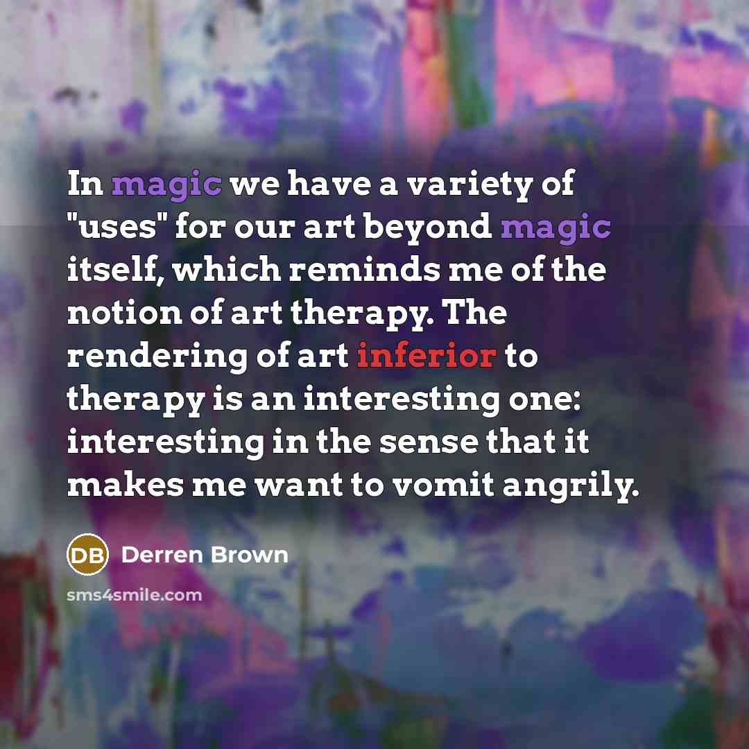“In magic we have a variety of "uses" for our art beyond magic itself, which reminds me of the notion of art therapy. The rendering of art inferior to therapy is an interesting one: interesting in the sense that it makes me want to vomit angrily.” quote by Derren Brown