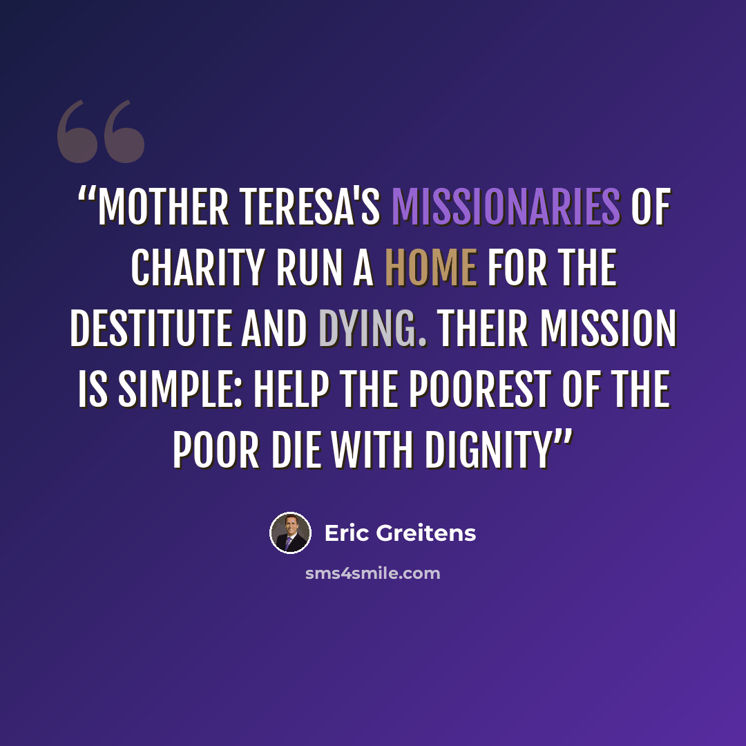 “Mother Teresa's Missionaries of Charity run a home for the destitute and dying. Their mission is simple: help the poorest of the poor die with dignity” quote by Eric Greitens