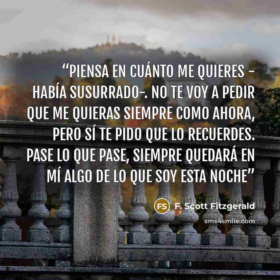 “Piensa en cuánto me quieres - había susurrado-. No te voy a pedir que me quieras siempre como ahora, pero sí te pido que lo recuerdes. Pase lo que pase, siempre quedará en mí algo de lo que soy esta noche” quote by F. Scott Fitzgerald