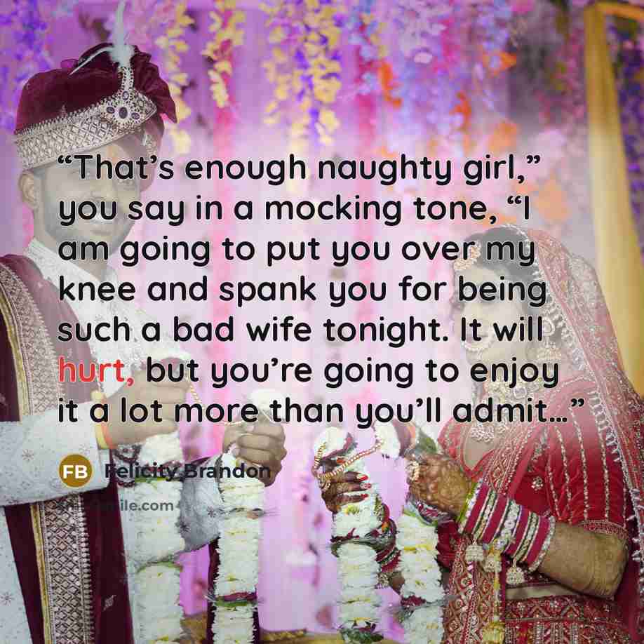 “That’s enough naughty girl,” you say in a mocking tone, “I am going to put you over my knee and spank you for being such a bad wife tonight. It will hurt, but you’re going to enjoy it a lot more than you’ll admit…” quote by Felicity Brandon