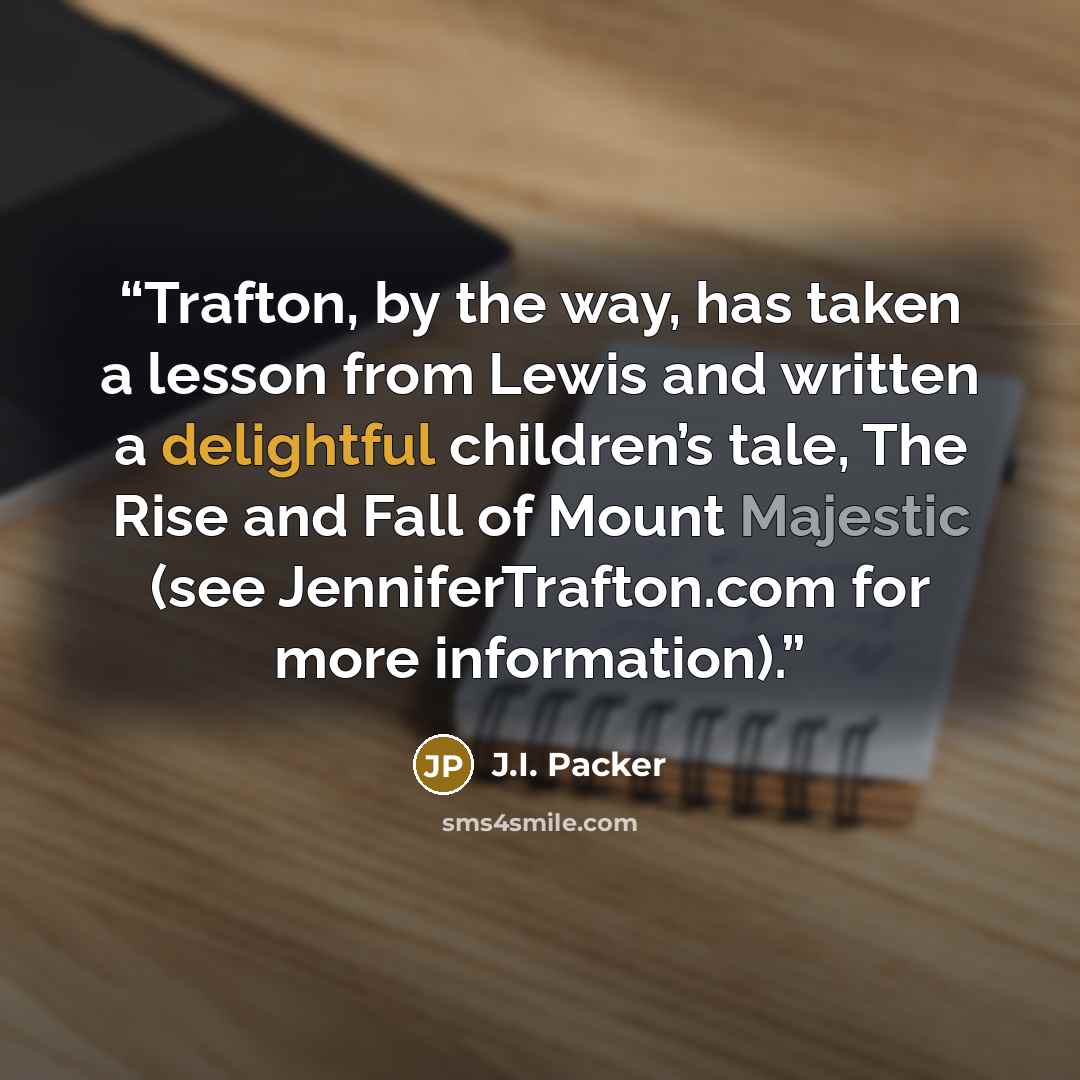 “Trafton, by the way, has taken a lesson from Lewis and written a delightful children’s tale, The Rise and Fall of Mount Majestic (see JenniferTrafton.com for more information).” quote by J.I. Packer