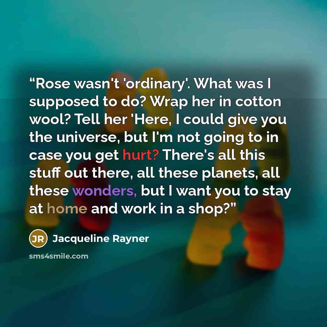 “Rose wasn't 'ordinary'. What was I supposed to do? Wrap her in cotton wool? Tell her 'Here, I could give you the universe, but I'm not going to in case you get hurt? There's all this stuff out there, all these planets, all these wonders, but I want you to stay at home and work in a shop?” quote by Jacqueline Rayner