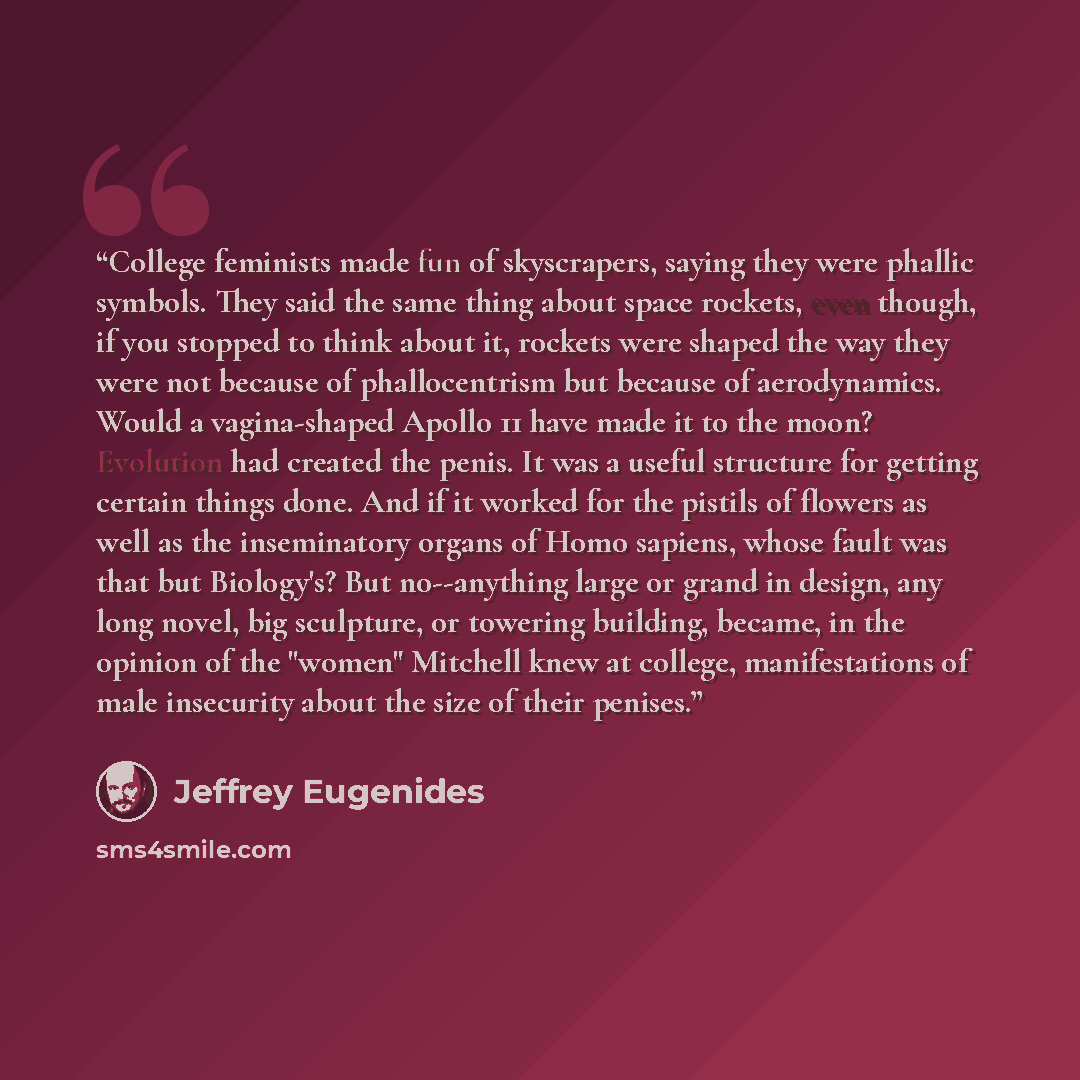 “College feminists made fun of skyscrapers, saying they were phallic symbols. They said the same thing about space rockets, even though, if you stopped to think about it, rockets were shaped the way they were not because of phallocentrism but because of aerodynamics. Would a vagina-shaped Apollo 11…” quote by Jeffrey Eugenides