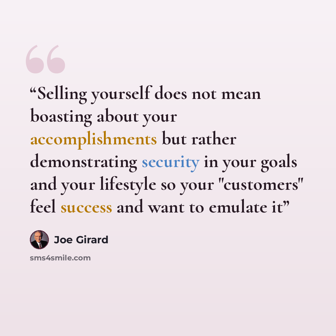 “Selling yourself does not mean boasting about your accomplishments but rather demonstrating security in your goals and your lifestyle so your "customers" feel success and want to emulate it” quote by Joe Girard