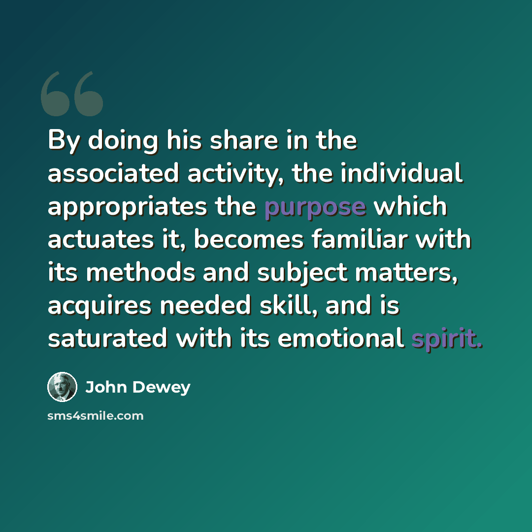 “By doing his share in the associated activity, the individual appropriates the purpose which actuates it, becomes familiar with its methods and subject matters, acquires needed skill, and is saturated with its emotional spirit.” quote by John Dewey