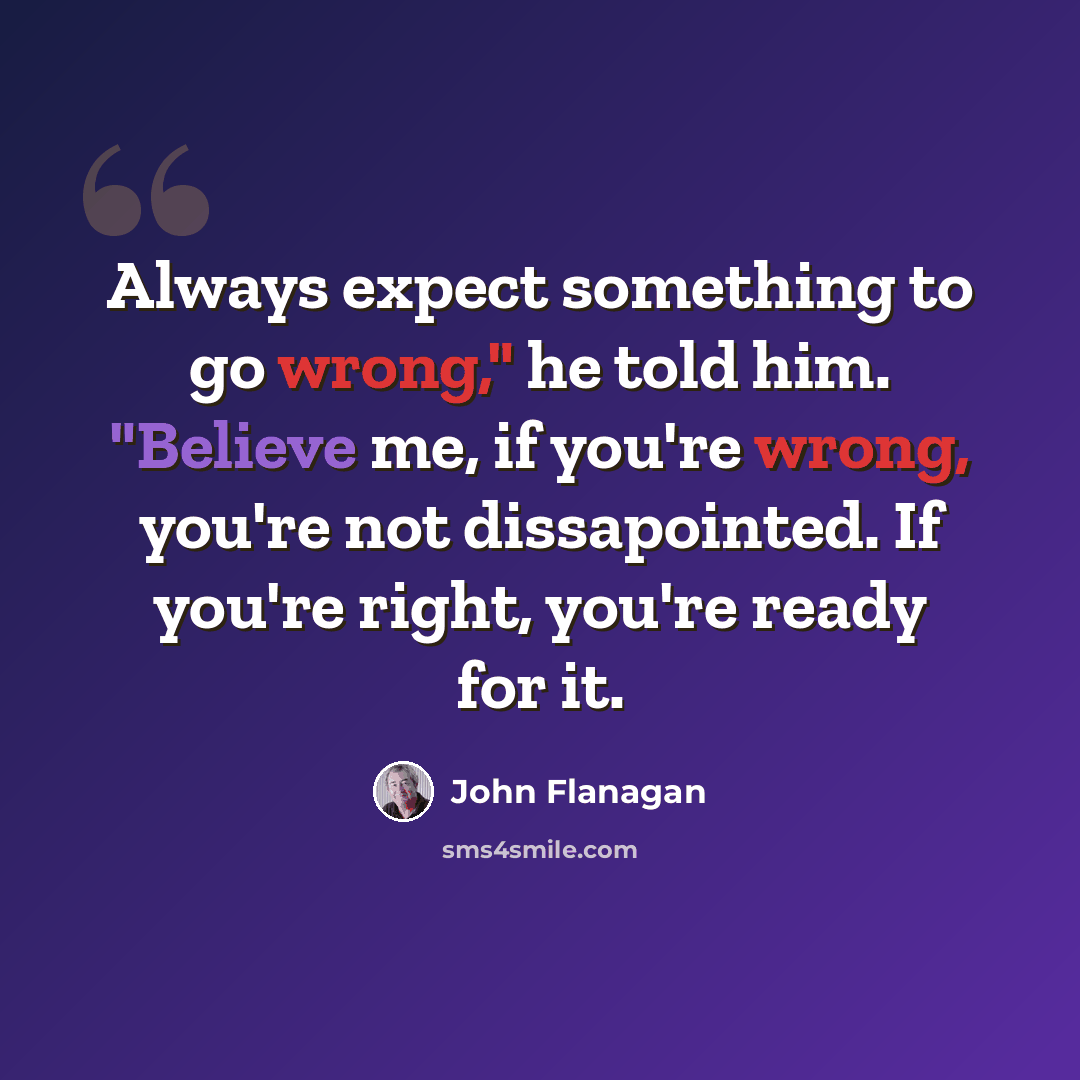“Always expect something to go wrong," he told him. "Believe me, if you're wrong, you're not dissapointed. If you're right, you're ready for it.” quote by John Flanagan