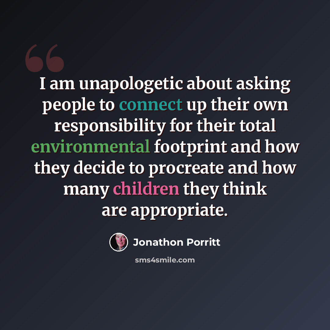“I am unapologetic about asking people to connect up their own responsibility for their total environmental footprint and how they decide to procreate and how many children they think are appropriate.” quote by Jonathon Porritt