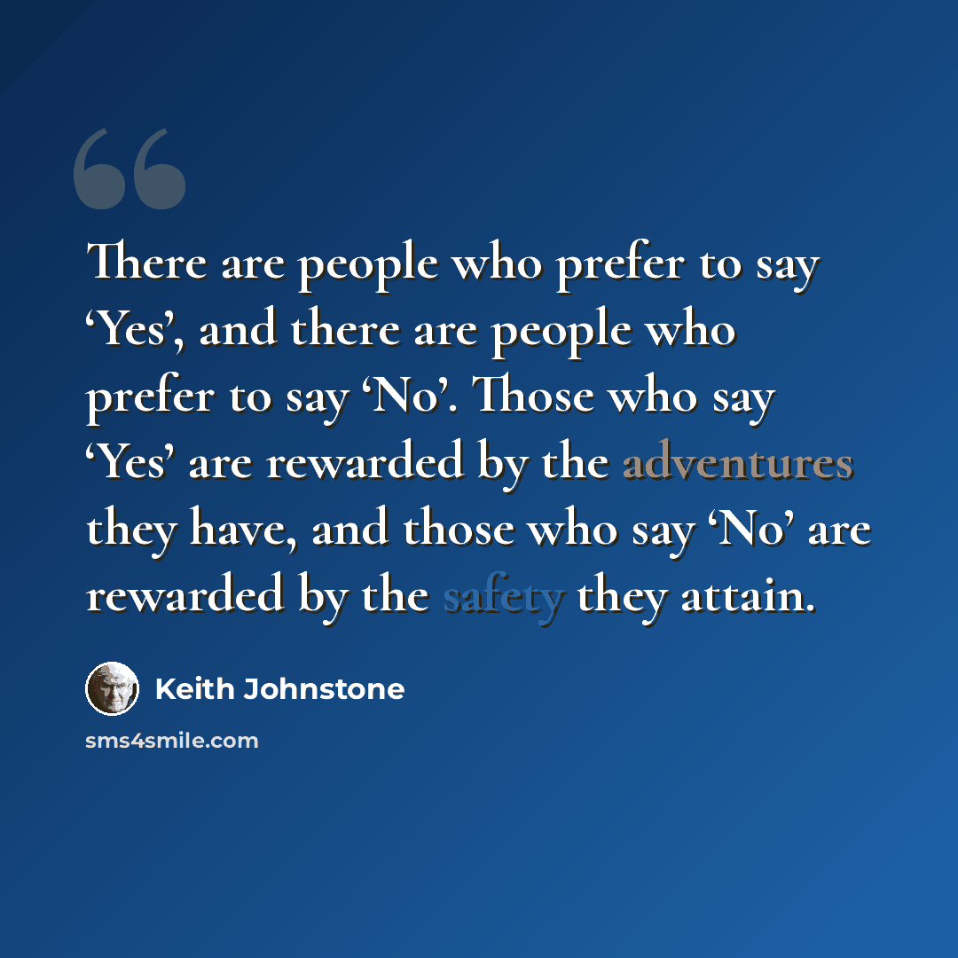 “There are people who prefer to say ‘Yes’, and there are people who prefer to say ‘No’. Those who say ‘Yes’ are rewarded by the adventures they have, and those who say ‘No’ are rewarded by the safety they attain.” quote by Keith Johnstone