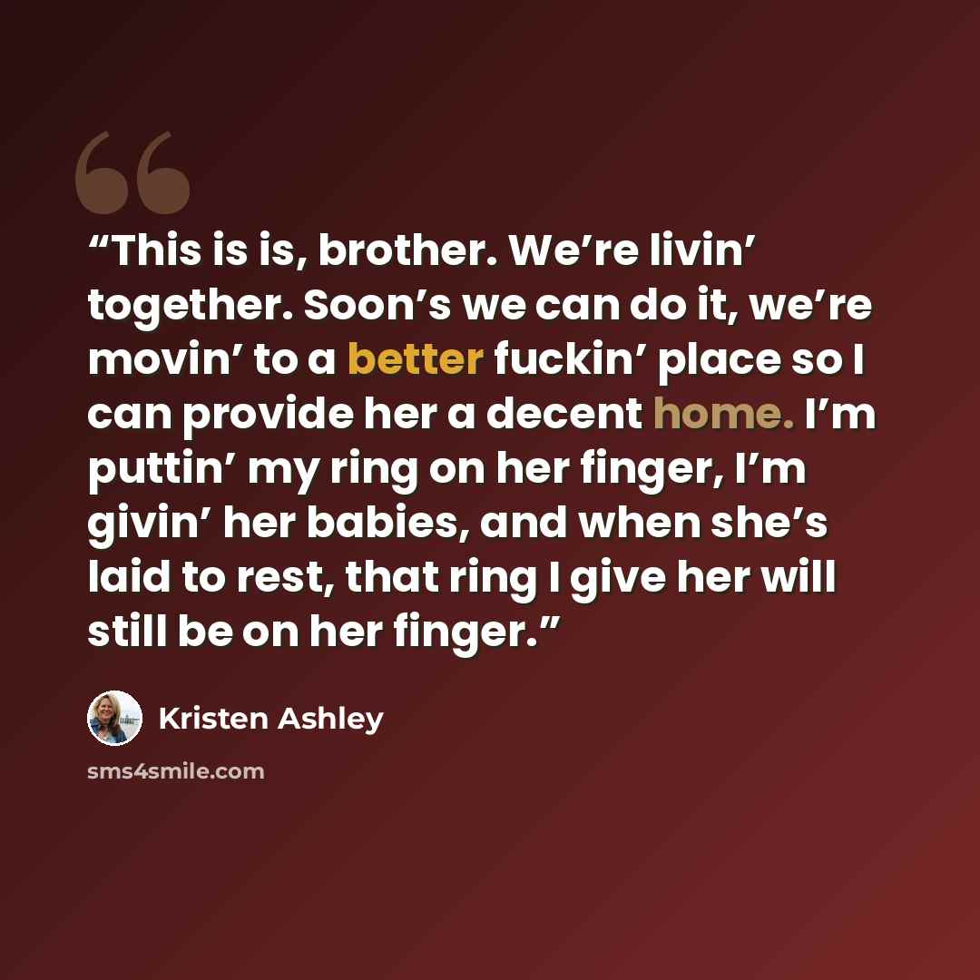 “This is is, brother. We’re livin’ together. Soon’s we can do it, we’re movin’ to a better fuckin’ place so I can provide her a decent home. I’m puttin’ my ring on her finger, I’m givin’ her babies, and when she’s laid to rest, that ring I give her will still be on her finger.” quote by Kristen Ashley