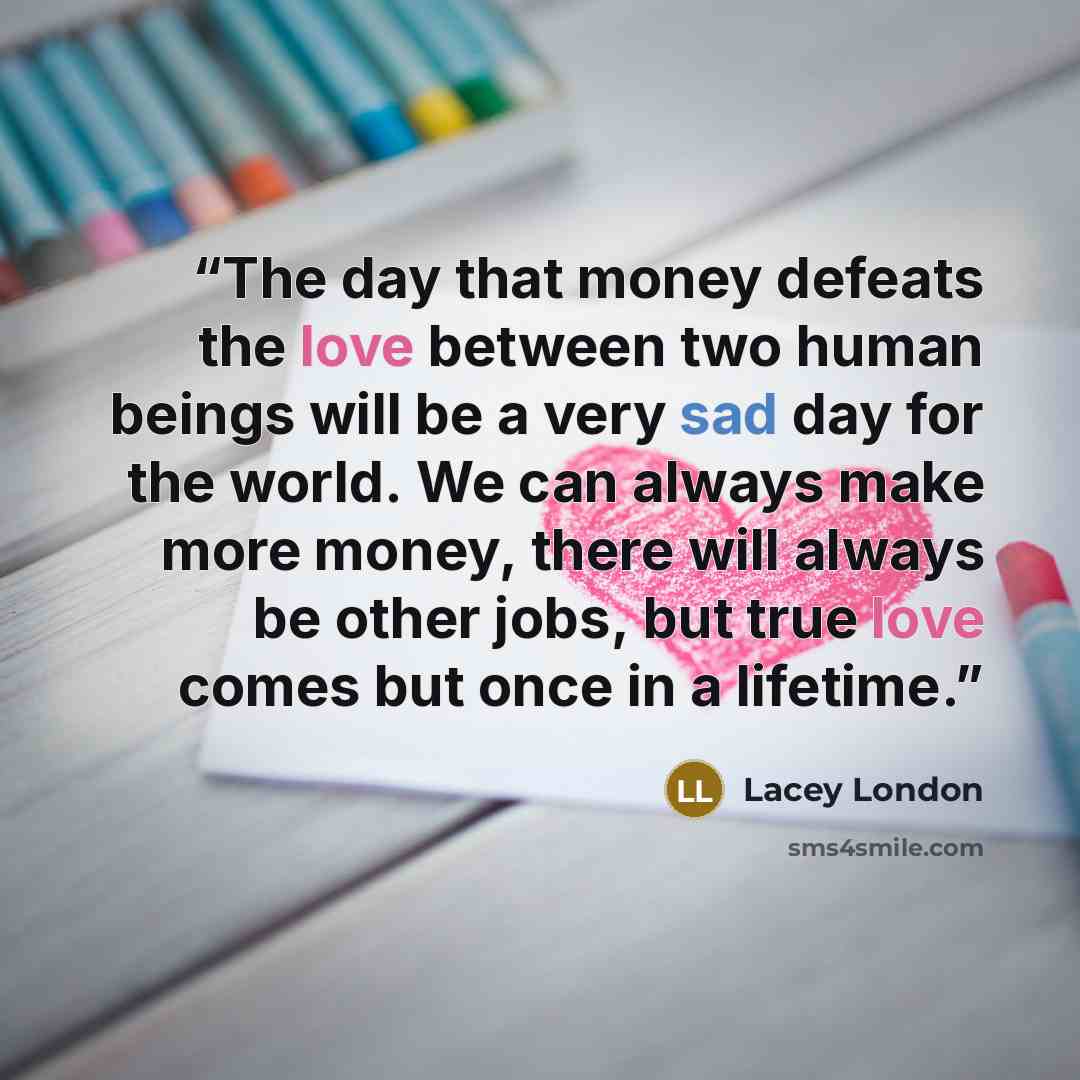 “The day that money defeats the love between two human beings will be a very sad day for the world. We can always make more money, there will always be other jobs, but true love comes but once in a lifetime.” quote by Lacey London