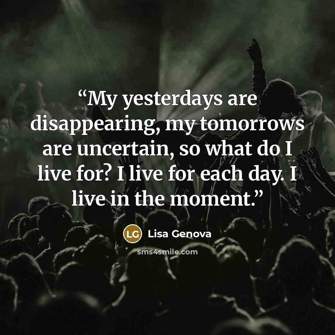 “My yesterdays are disappearing, my tomorrows are uncertain, so what do I live for? I live for each day. I live in the moment.” quote by Lisa Genova