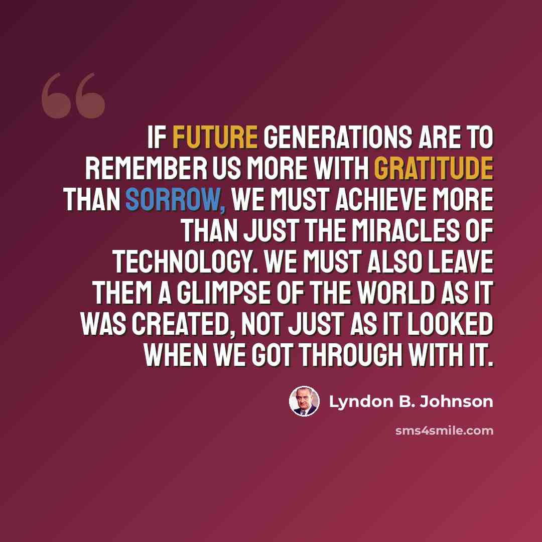 “If future generations are to remember us more with gratitude than sorrow, we must achieve more than just the miracles of technology. We must also leave them a glimpse of the world as it was created, not just as it looked when we got through with it.” quote by Lyndon B. Johnson