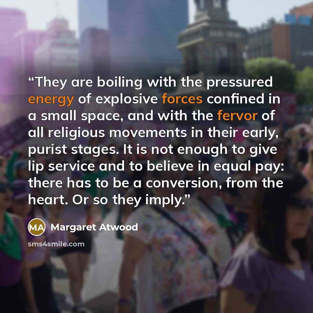 “They are boiling with the pressured energy of explosive forces confined in a small space, and with the fervor of all religious movements in their early, purist stages. It is not enough to give lip service and to believe in equal pay: there has to be a conversion, from the heart. Or so they imply.” quote by Margaret Atwood
