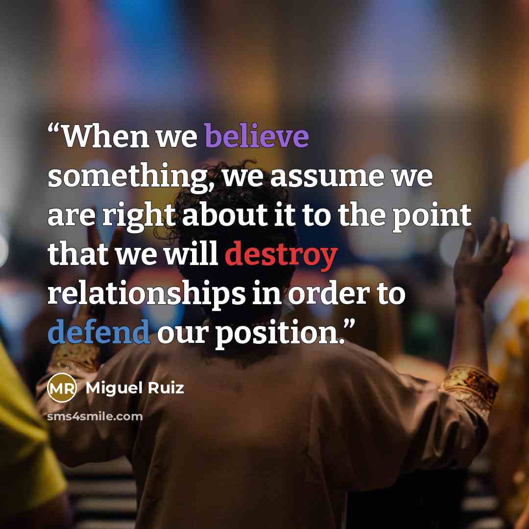 “When we believe something, we assume we are right about it to the point that we will destroy relationships in order to defend our position.” quote by Miguel Ruiz