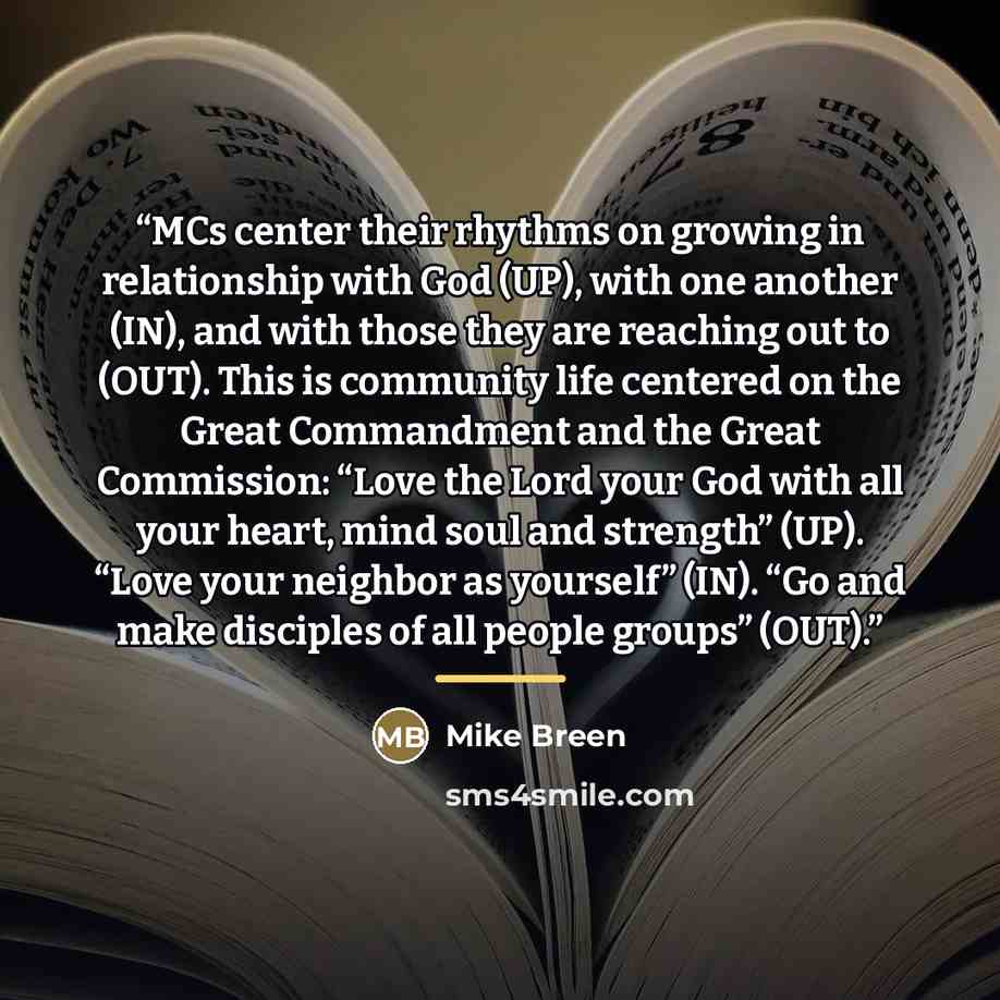 “MCs center their rhythms on growing in relationship with God (UP), with one another (IN), and with those they are reaching out to (OUT). This is community life centered on the Great Commandment and the Great Commission: “Love the Lord your God with all your heart, mind soul and strength” (UP)…” quote by Mike Breen