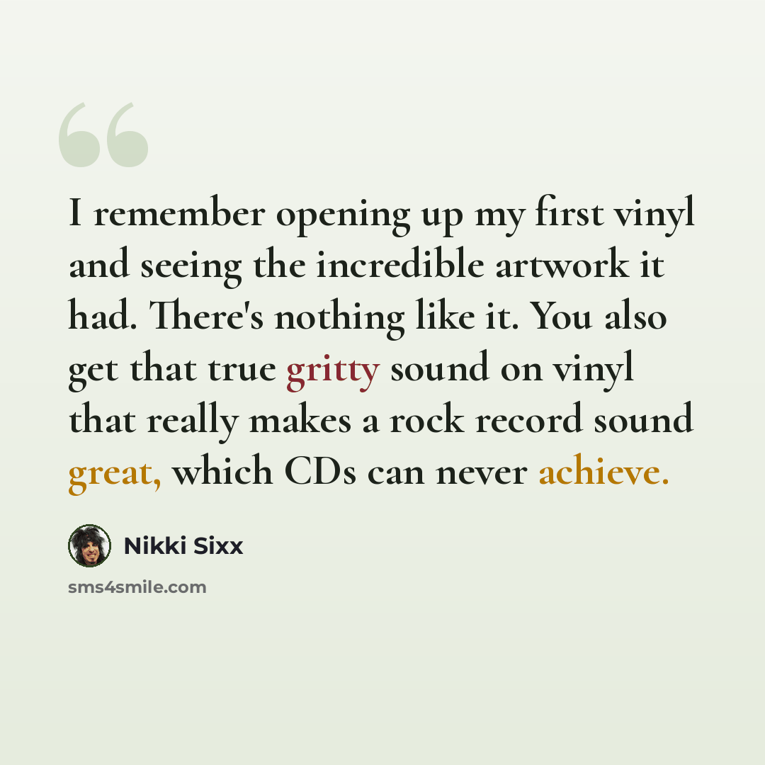 “I remember opening up my first vinyl and seeing the incredible artwork it had. There's nothing like it. You also get that true gritty sound on vinyl that really makes a rock record sound great, which CDs can never achieve.” quote by Nikki Sixx