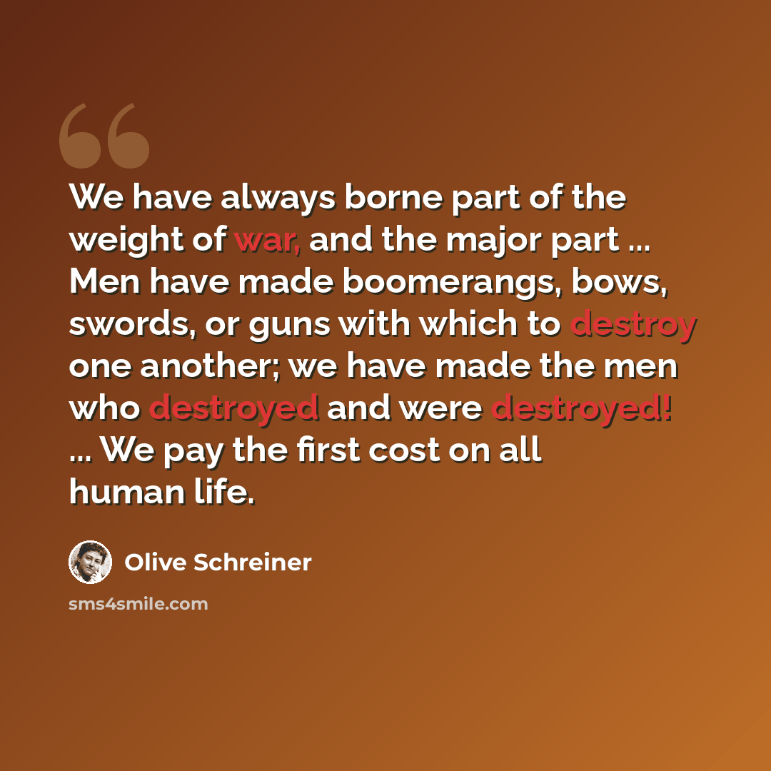 “We have always borne part of the weight of war, and the major part ... Men have made boomerangs, bows, swords, or guns with which to destroy one another; we have made the men who destroyed and were destroyed! ... We pay the first cost on all human life.” quote by Olive Schreiner