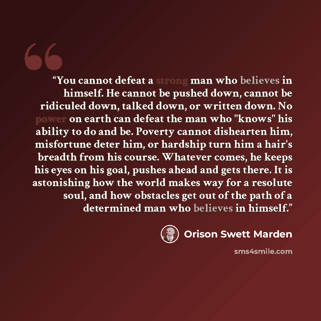 “You cannot defeat a strong man who believes in himself. He cannot be pushed down, cannot be ridiculed down, talked down, or written down. No power on earth can defeat the man who "knows" his ability to do and be. Poverty cannot dishearten him, misfortune deter him, or hardship turn him a hair's…” quote by Orison Swett Marden
